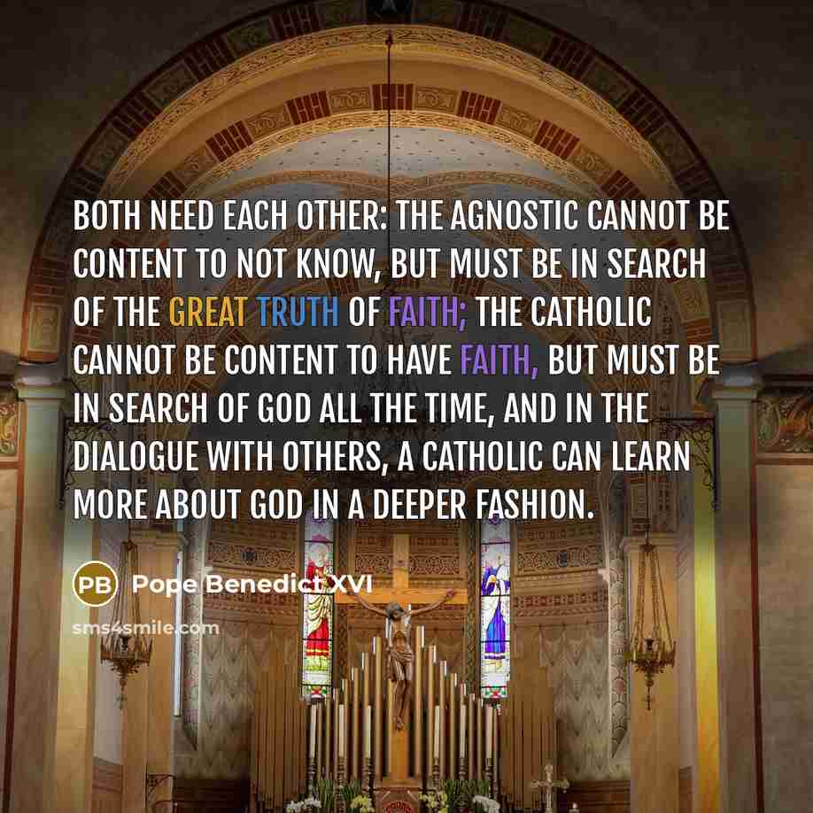 “Both need each other: The agnostic cannot be content to not know, but must be in search of the great truth of faith; the Catholic cannot be content to have faith, but must be in search of God all the time, and in the dialogue with others, a Catholic can learn more about God in a deeper fashion.” quote by Pope Benedict XVI