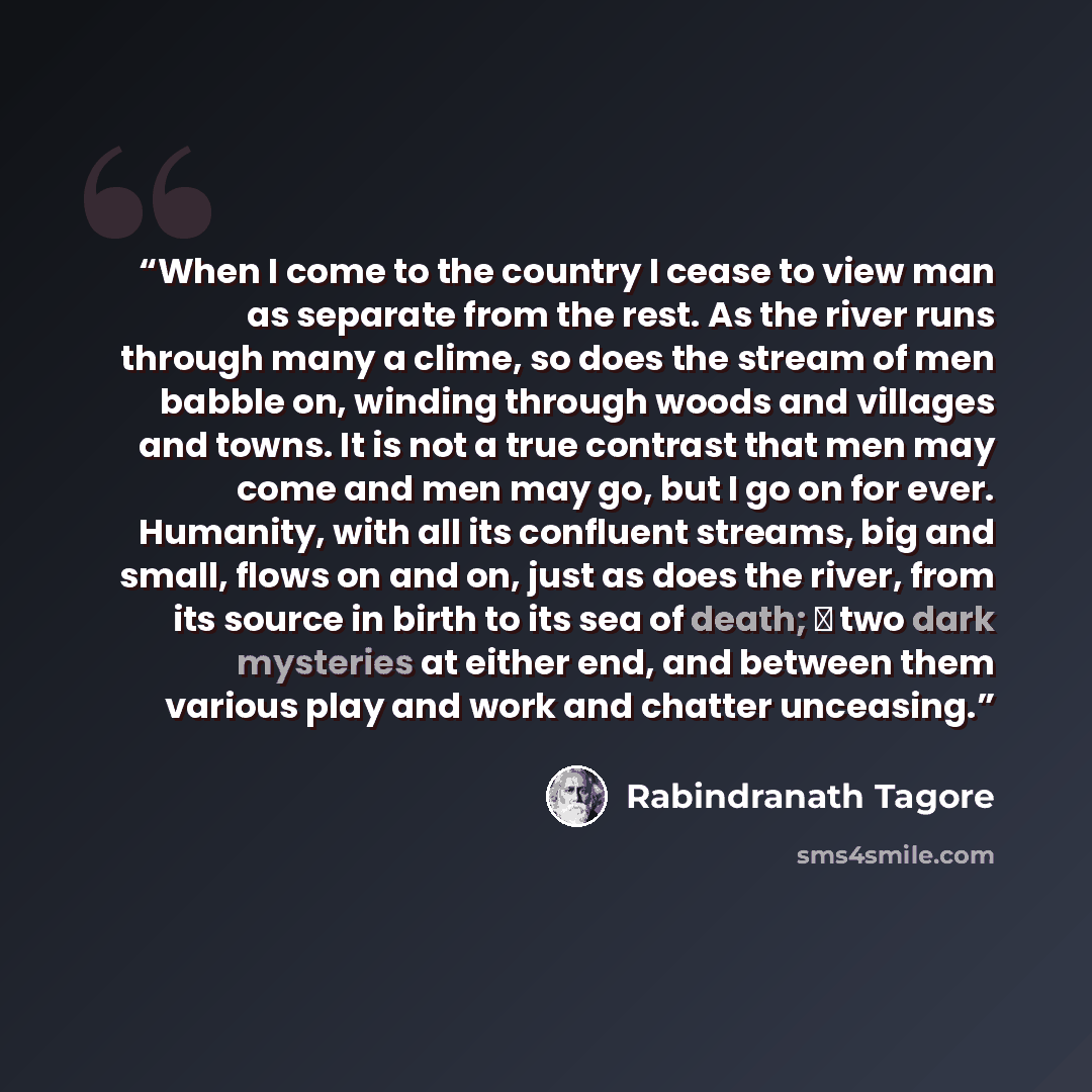 “When I come to the country I cease to view man as separate from the rest. As the river runs through many a clime, so does the stream of men babble on, winding through woods and villages and towns. It is not a true contrast that men may come and men may go, but I go on for ever. Humanity, with all…” quote by Rabindranath Tagore