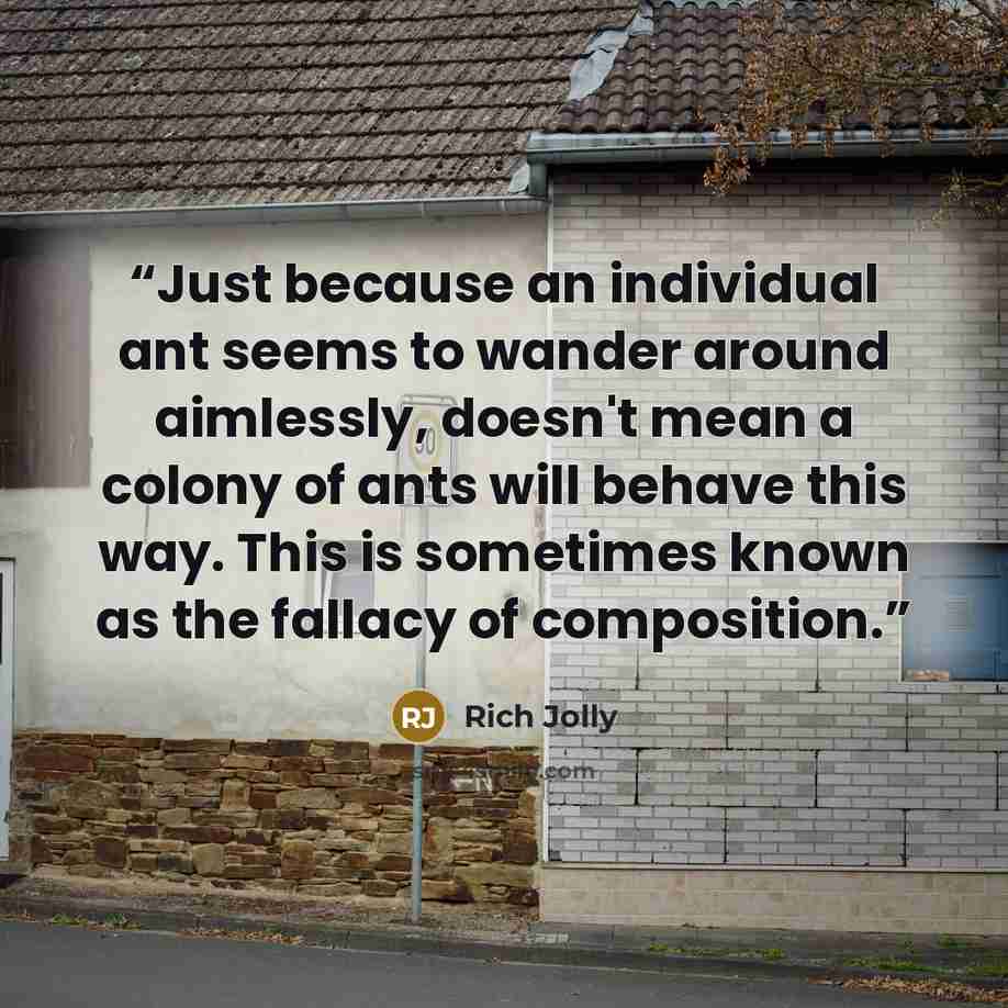 “Just because an individual ant seems to wander around aimlessly, doesn't mean a colony of ants will behave this way. This is sometimes known as the fallacy of composition.” quote by Rich Jolly