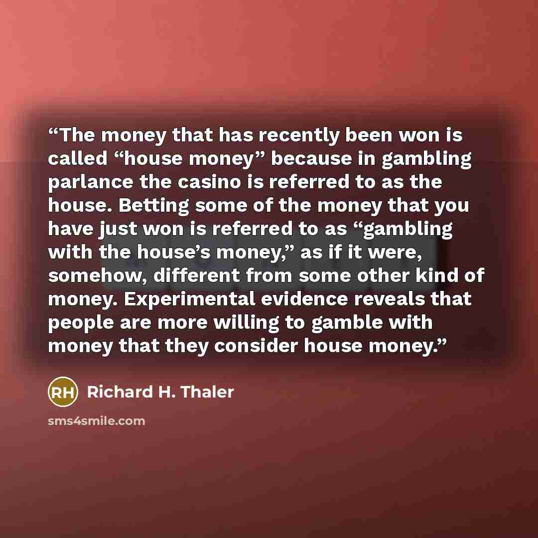 “The money that has recently been won is called “house money” because in gambling parlance the casino is referred to as the house. Betting some of the money that you have just won is referred to as “gambling with the house’s money,” as if it were, somehow, different from some other kind of money…” quote by Richard H. Thaler