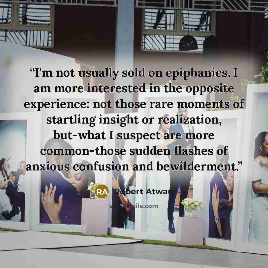 “I'm not usually sold on epiphanies. I am more interested in the opposite experience: not those rare moments of startling insight or realization, but-what I suspect are more common-those sudden flashes of anxious confusion and bewilderment.” quote by Robert Atwan