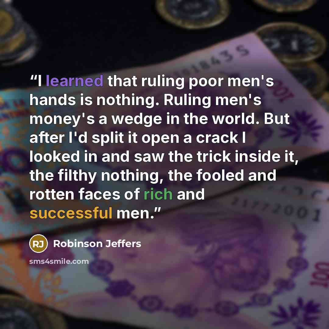 “I learned that ruling poor men's hands is nothing. Ruling men's money's a wedge in the world. But after I'd split it open a crack I looked in and saw the trick inside it, the filthy nothing, the fooled and rotten faces of rich and successful men.” quote by Robinson Jeffers