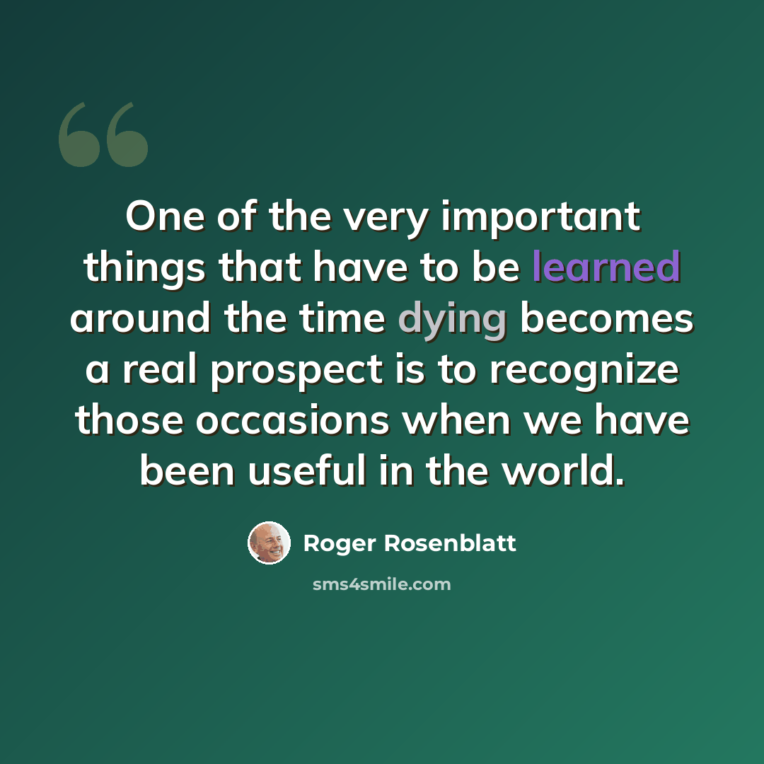 “One of the very important things that have to be learned around the time dying becomes a real prospect is to recognize those occasions when we have been useful in the world.” quote by Roger Rosenblatt