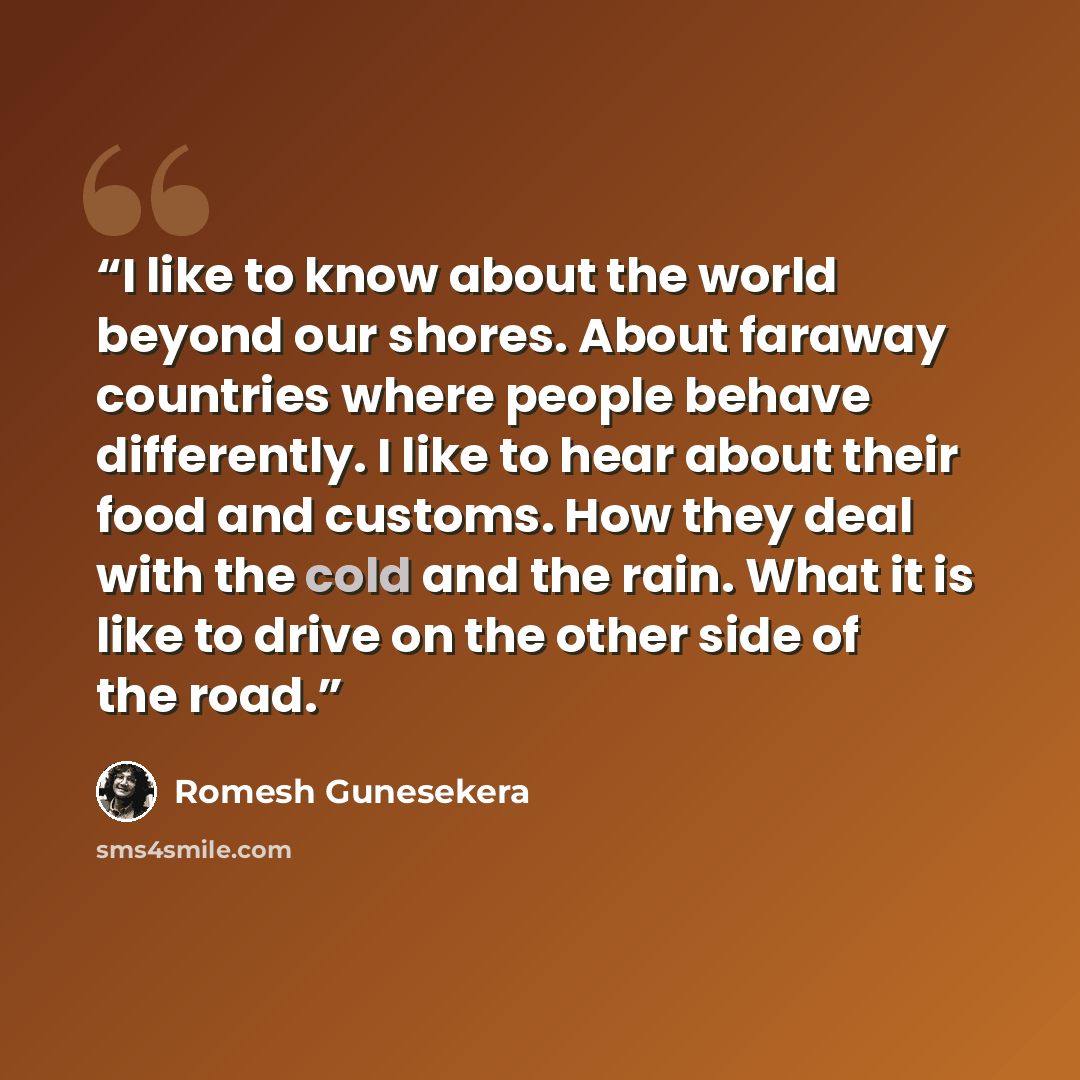 “I like to know about the world beyond our shores. About faraway countries where people behave differently. I like to hear about their food and customs. How they deal with the cold and the rain. What it is like to drive on the other side of the road.” quote by Romesh Gunesekera
