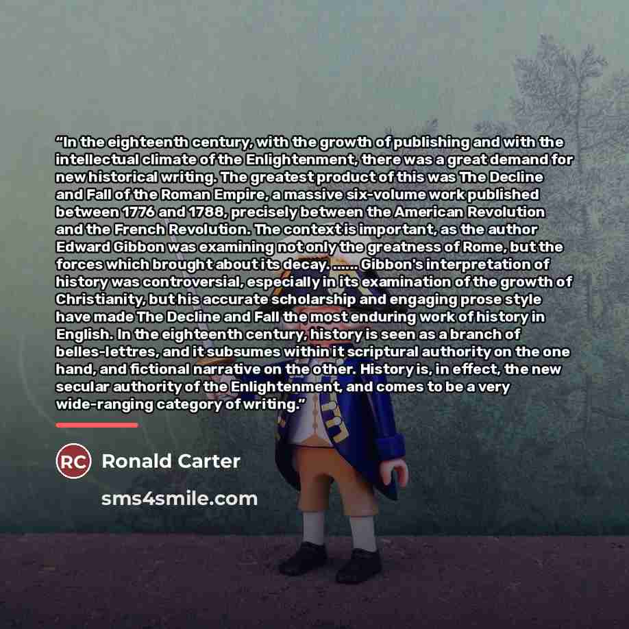“In the eighteenth century, with the growth of publishing and with the intellectual climate of the Enlightenment, there was a great demand for new historical writing. The greatest product of this was The Decline and Fall of the Roman Empire, a massive six-volume work published between 1776 and…” quote by Ronald Carter