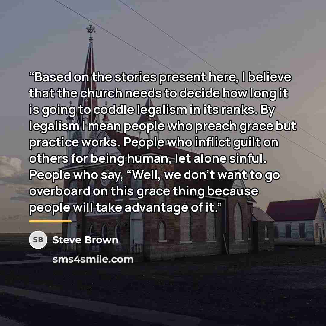 “Based on the stories present here, I believe that the church needs to decide how long it is going to coddle legalism in its ranks. By legalism I mean people who preach grace but practice works. People who inflict guilt on others for being human, let alone sinful. People who say, “Well, we don’t…” quote by Steve Brown