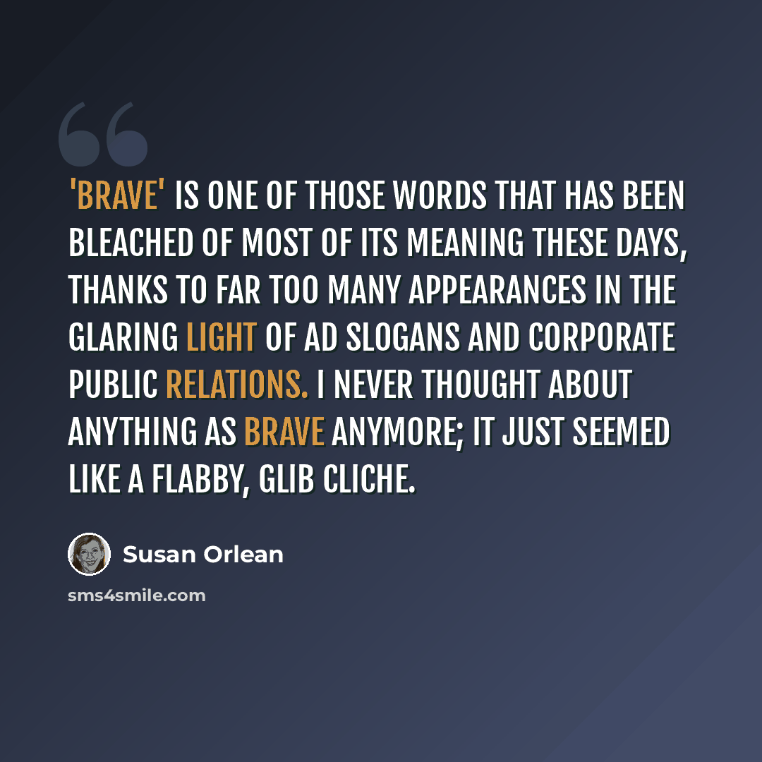 “'Brave' is one of those words that has been bleached of most of its meaning these days, thanks to far too many appearances in the glaring light of ad slogans and corporate public relations. I never thought about anything as brave anymore; it just seemed like a flabby, glib cliche.” quote by Susan Orlean
