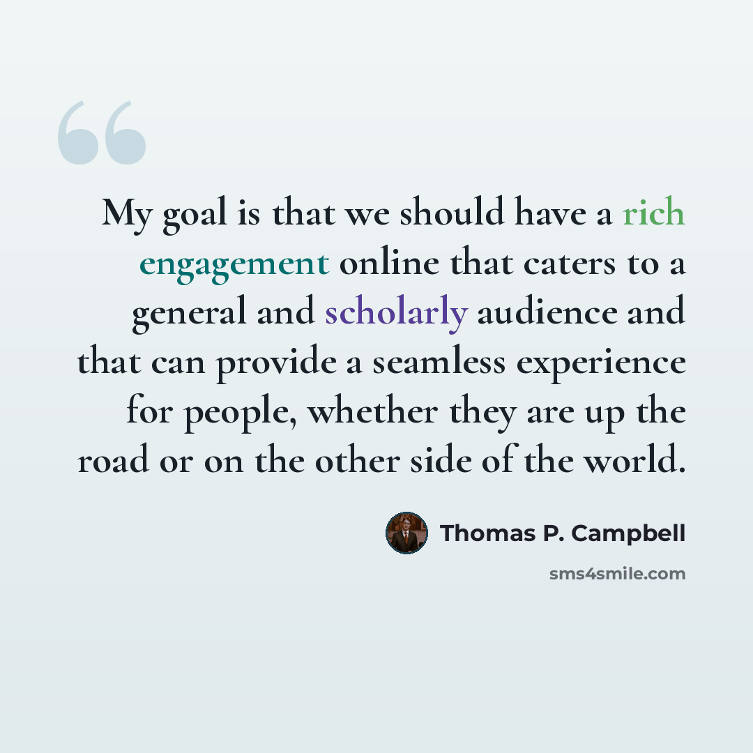 “My goal is that we should have a rich engagement online that caters to a general and scholarly audience and that can provide a seamless experience for people, whether they are up the road or on the other side of the world.” quote by Thomas P. Campbell