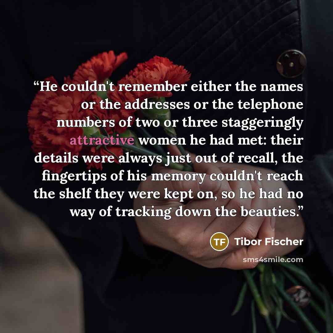 “He couldn't remember either the names or the addresses or the telephone numbers of two or three staggeringly attractive women he had met: their details were always just out of recall, the fingertips of his memory couldn't reach the shelf they were kept on, so he had no way of tracking down the…” quote by Tibor Fischer