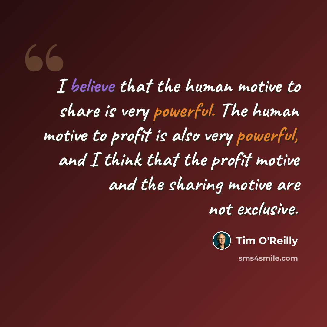 “I believe that the human motive to share is very powerful. The human motive to profit is also very powerful, and I think that the profit motive and the sharing motive are not exclusive.” quote by Tim O'Reilly