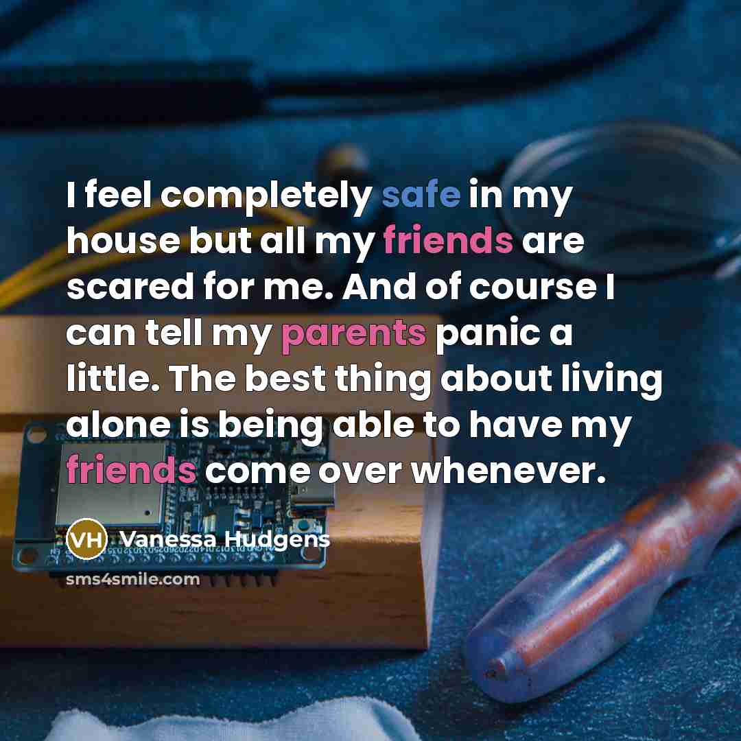 “I feel completely safe in my house but all my friends are scared for me. And of course I can tell my parents panic a little. The best thing about living alone is being able to have my friends come over whenever.” quote by Vanessa Hudgens