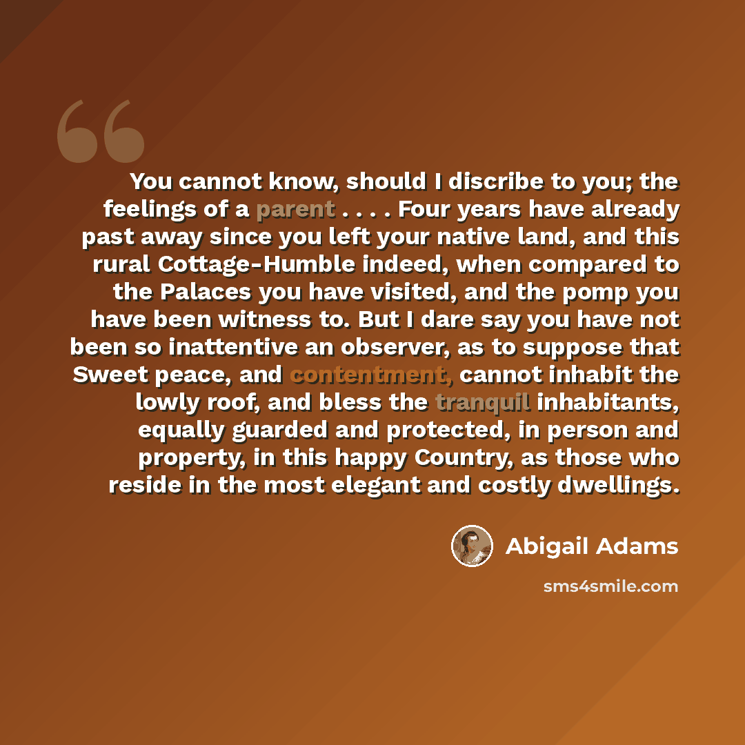 “You cannot know, should I discribe to you; the feelings of a parent . . . . Four years have already past away since you left your native land, and this rural Cottage-Humble indeed, when compared to the Palaces you have visited, and the pomp you have been witness to. But I dare say you have not…” quote by Abigail Adams