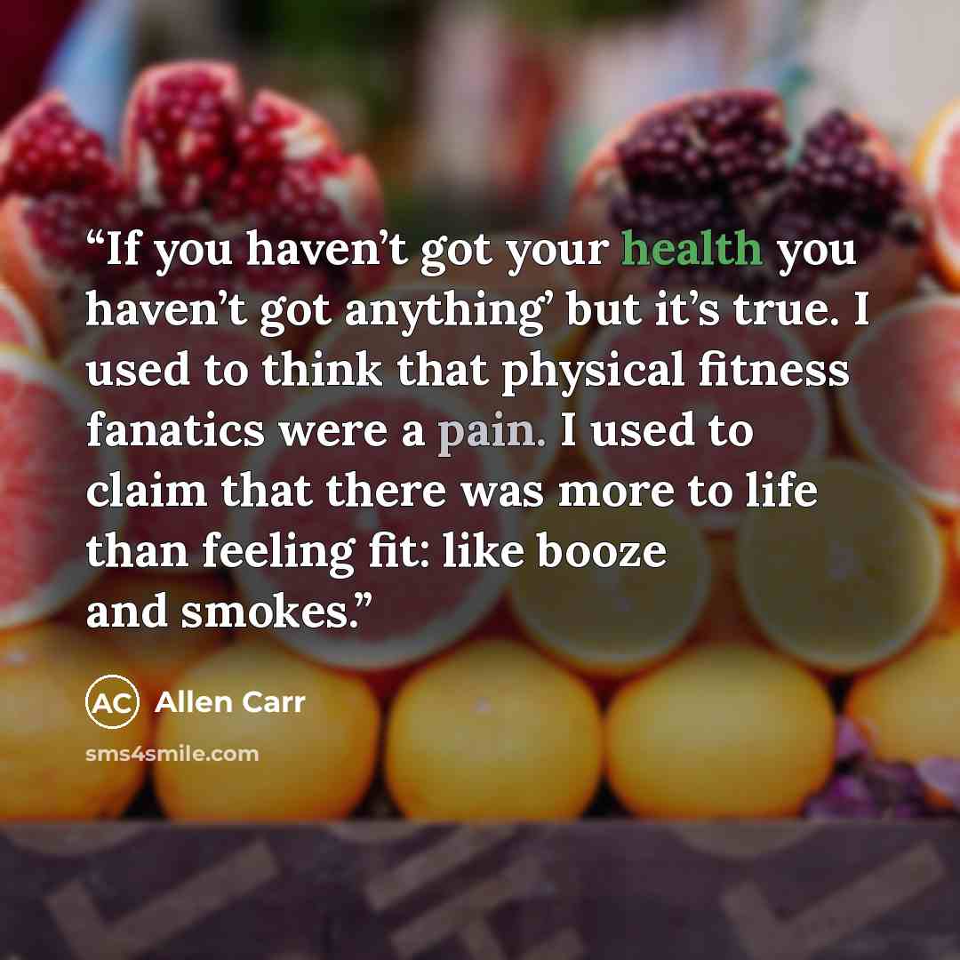 “If you haven’t got your health you haven’t got anything’ but it’s true. I used to think that physical fitness fanatics were a pain. I used to claim that there was more to life than feeling fit: like booze and smokes.” quote by Allen Carr