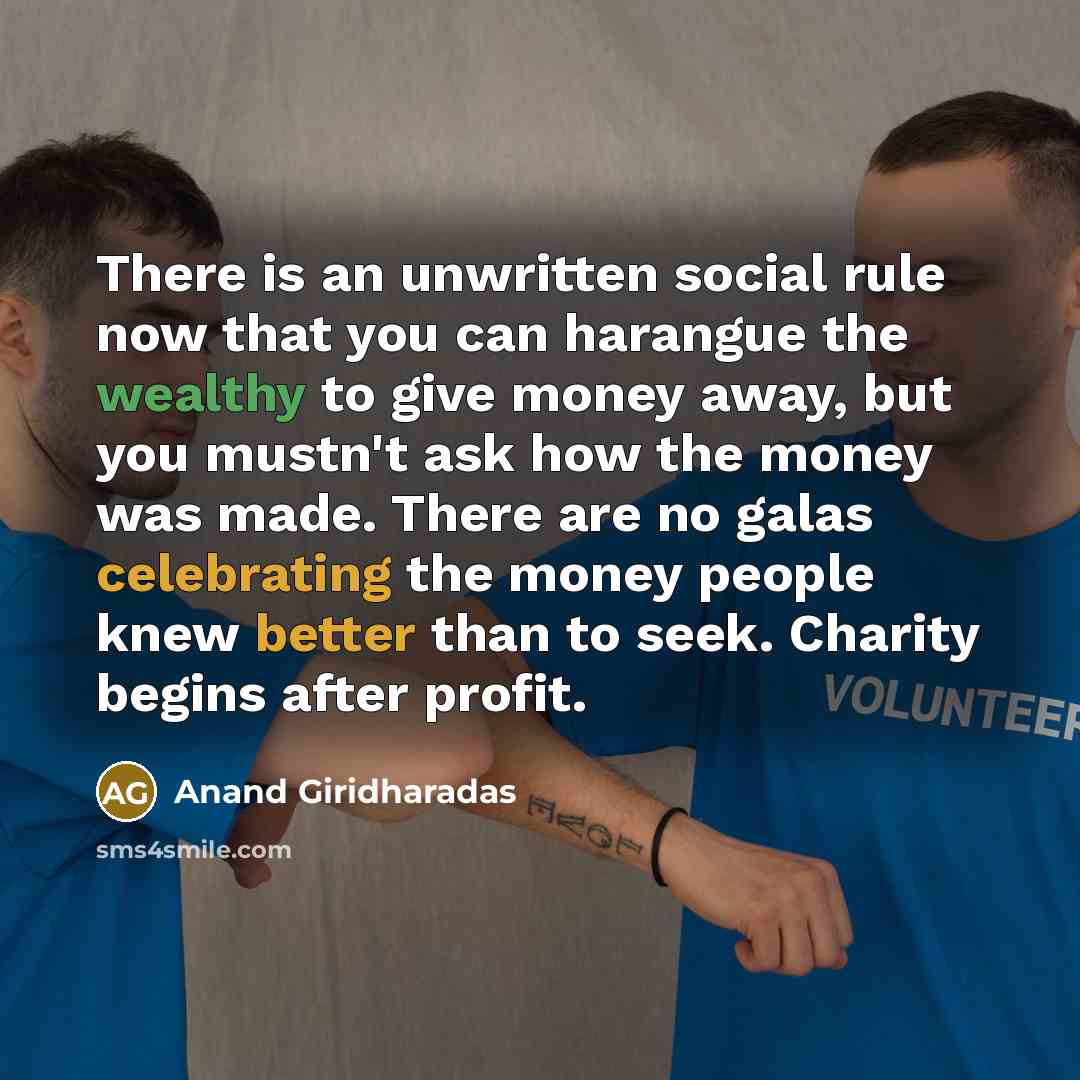 “There is an unwritten social rule now that you can harangue the wealthy to give money away, but you mustn't ask how the money was made. There are no galas celebrating the money people knew better than to seek. Charity begins after profit.” quote by Anand Giridharadas