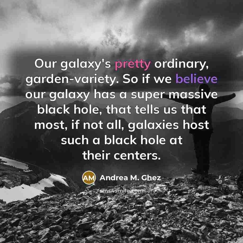 “Our galaxy's pretty ordinary, garden-variety. So if we believe our galaxy has a super massive black hole, that tells us that most, if not all, galaxies host such a black hole at their centers.” quote by Andrea M. Ghez