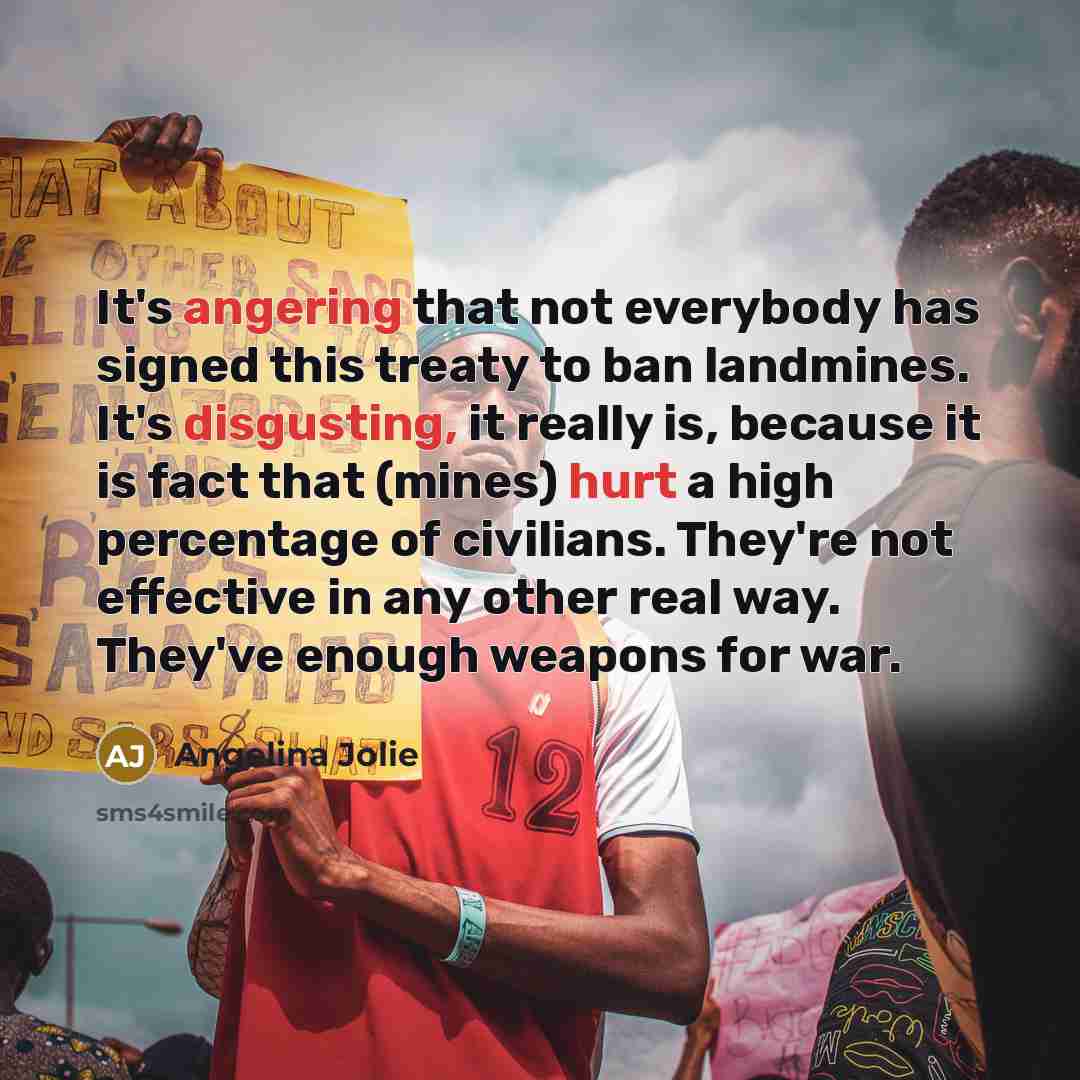 “It's angering that not everybody has signed this treaty to ban landmines. It's disgusting, it really is, because it is fact that (mines) hurt a high percentage of civilians. They're not effective in any other real way. They've enough weapons for war.” quote by Angelina Jolie