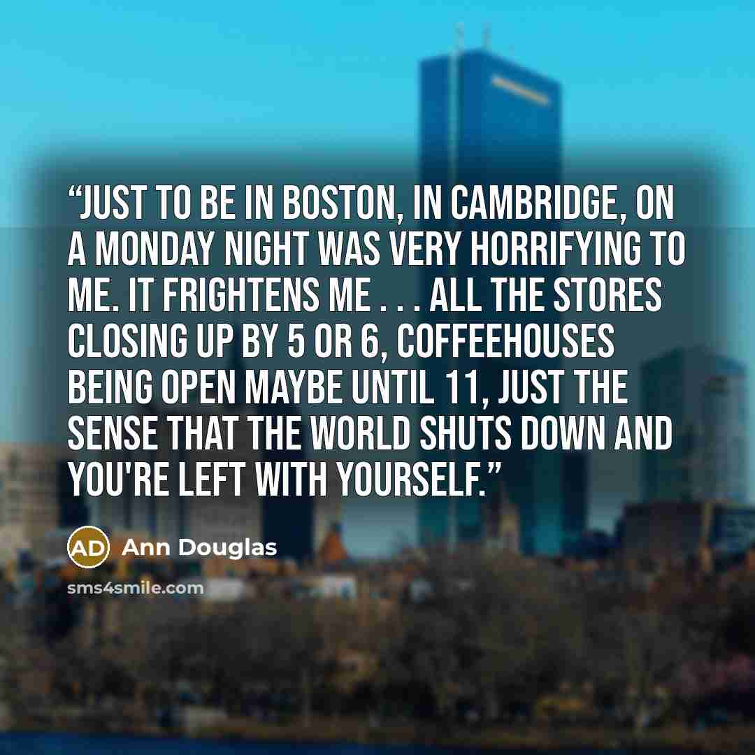 “Just to be in Boston, in Cambridge, on a Monday night was very horrifying to me. It frightens me . . . All the stores closing up by 5 or 6, coffeehouses being open maybe until 11, just the sense that the world shuts down and you're left with yourself.” quote by Ann Douglas