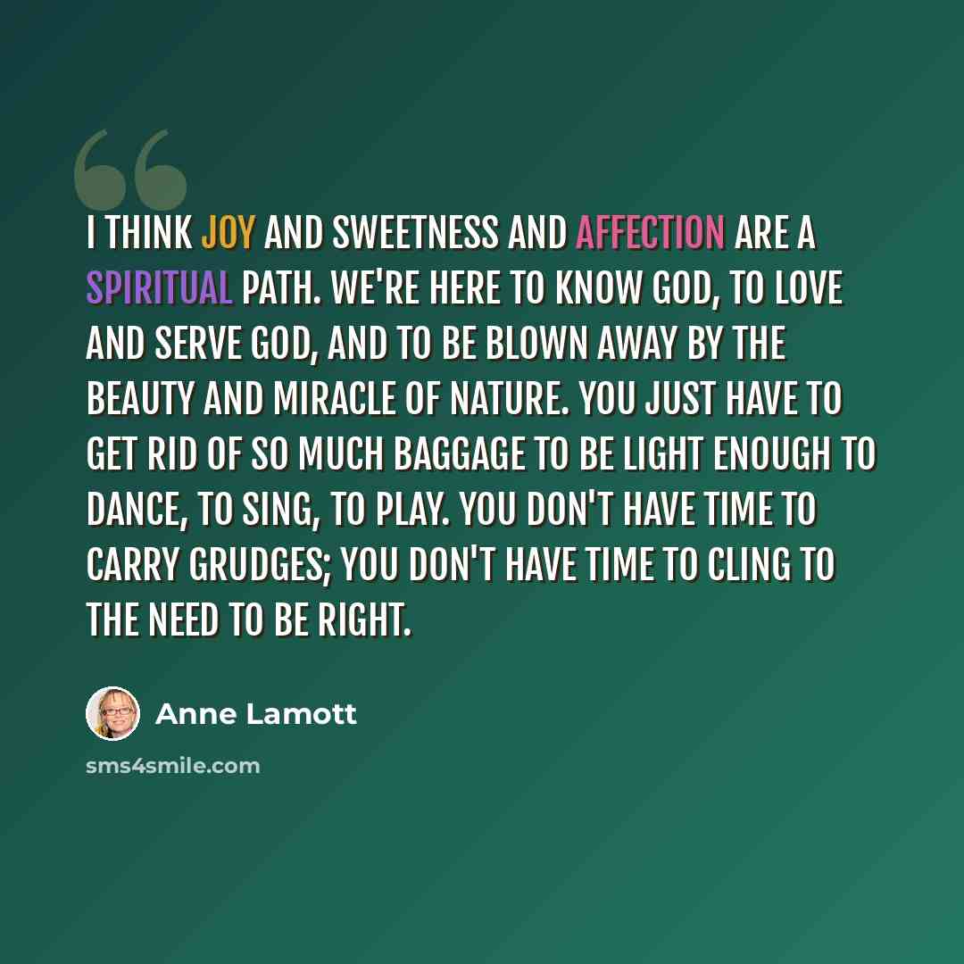 “I think joy and sweetness and affection are a spiritual path. We're here to know God, to love and serve God, and to be blown away by the beauty and miracle of nature. You just have to get rid of so much baggage to be light enough to dance, to sing, to play. You don't have time to carry grudges…” quote by Anne Lamott