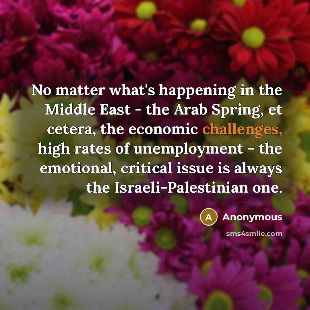 “No matter what's happening in the Middle East - the Arab Spring, et cetera, the economic challenges, high rates of unemployment - the emotional, critical issue is always the Israeli-Palestinian one.” quote by Anonymous