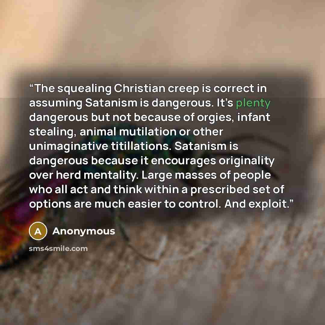 “The squealing Christian creep is correct in assuming Satanism is dangerous. It’s plenty dangerous but not because of orgies, infant stealing, animal mutilation or other unimaginative titillations. Satanism is dangerous because it encourages originality over herd mentality. Large masses of people…” quote by Anonymous