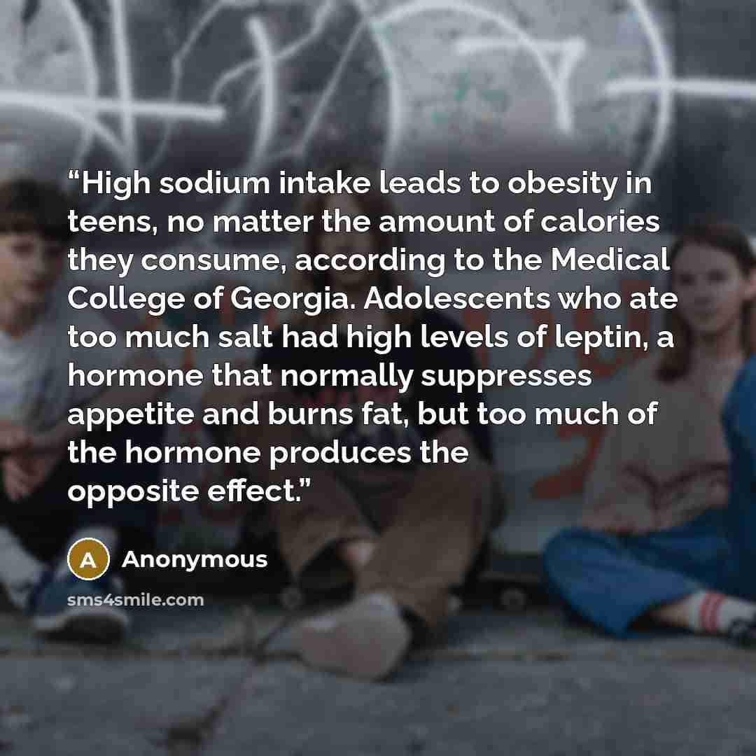“High sodium intake leads to obesity in teens, no matter the amount of calories they consume, according to the Medical College of Georgia. Adolescents who ate too much salt had high levels of leptin, a hormone that normally suppresses appetite and burns fat, but too much of the hormone produces the…” quote by Anonymous