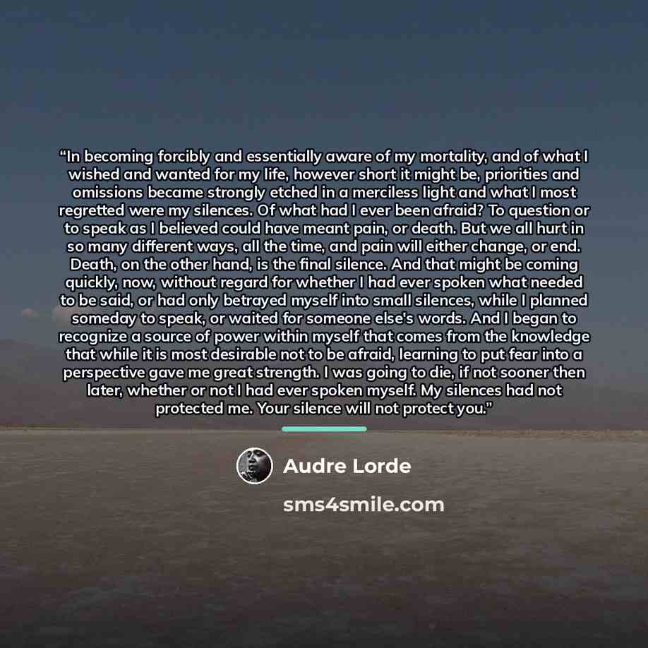 “In becoming forcibly and essentially aware of my mortality, and of what I wished and wanted for my life, however short it might be, priorities and omissions became strongly etched in a merciless light and what I most regretted were my silences. Of what had I ever been afraid? To question or to…” quote by Audre Lorde