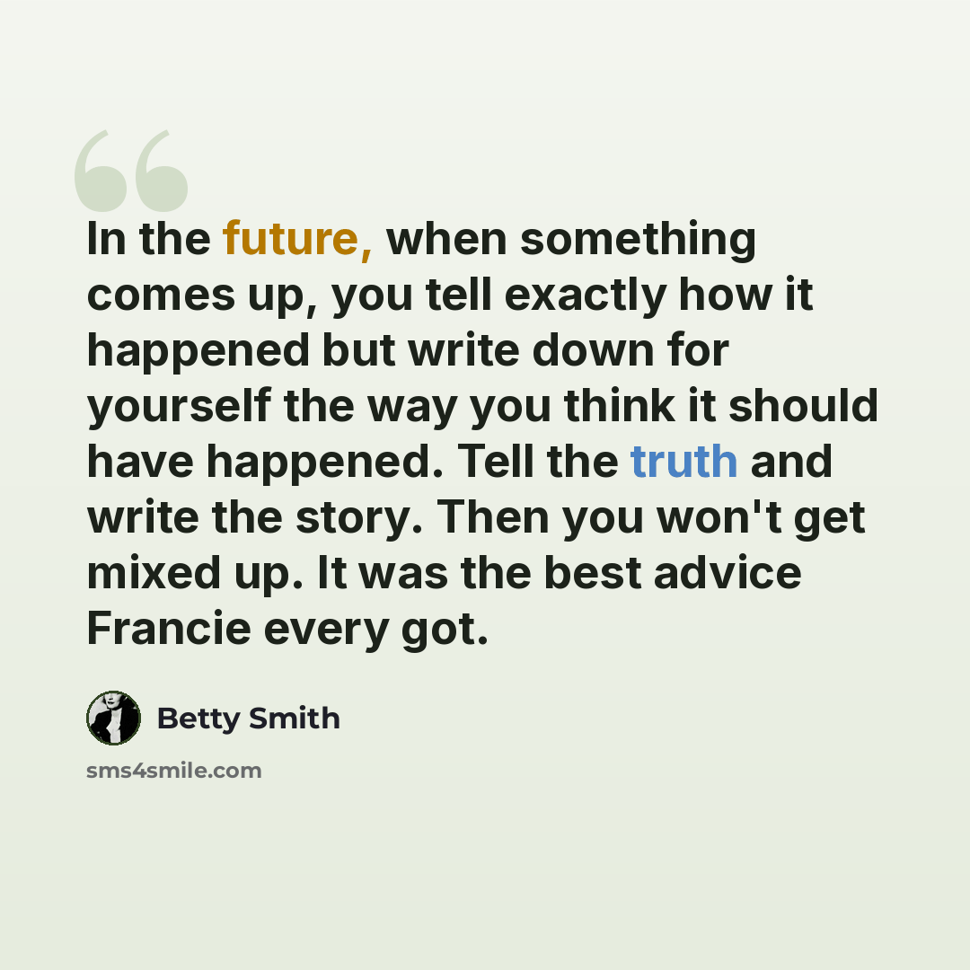 “In the future, when something comes up, you tell exactly how it happened but write down for yourself the way you think it should have happened. Tell the truth and write the story. Then you won't get mixed up. It was the best advice Francie every got.” quote by Betty Smith