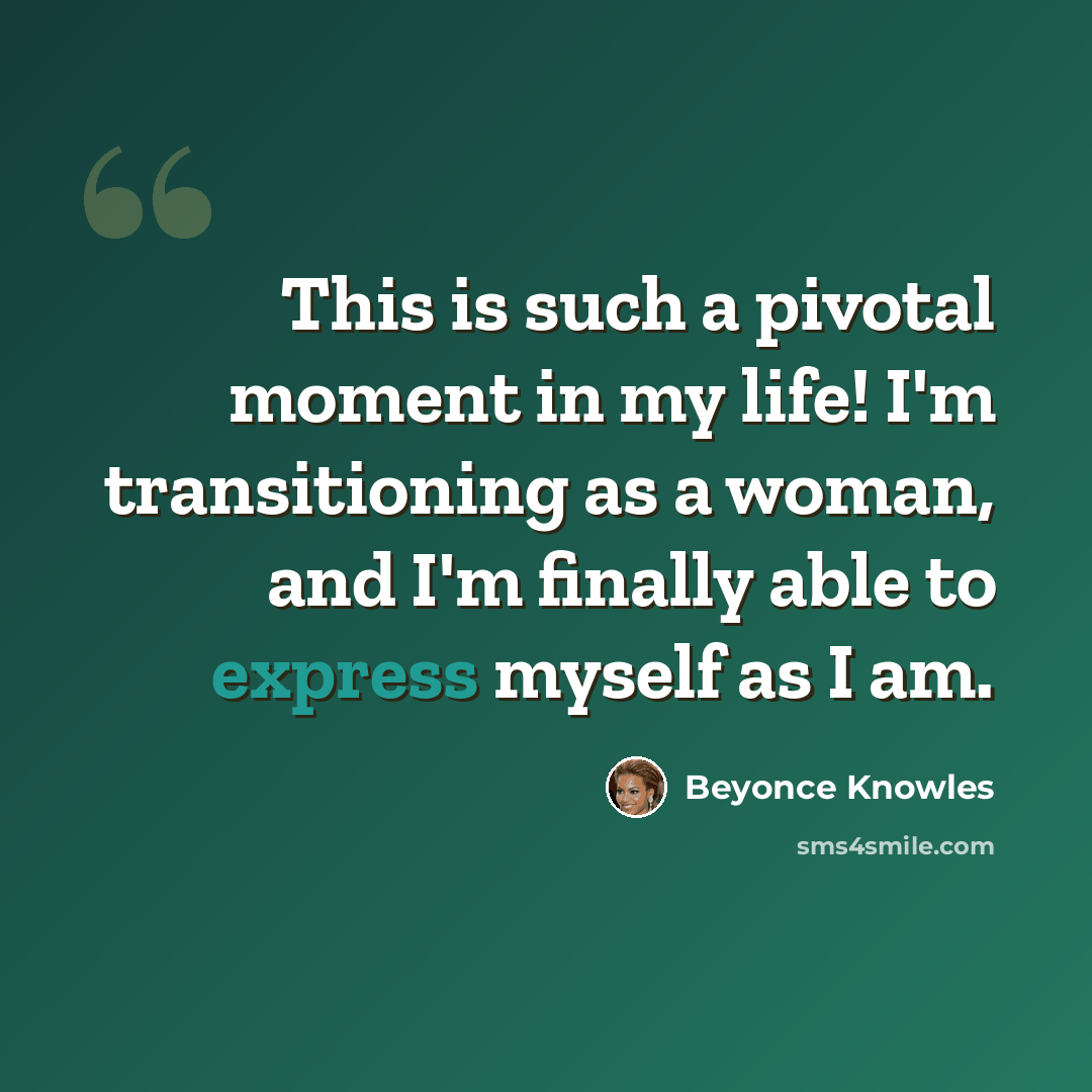 “This is such a pivotal moment in my life! I'm transitioning as a woman, and I'm finally able to express myself as I am.” quote by Beyonce Knowles