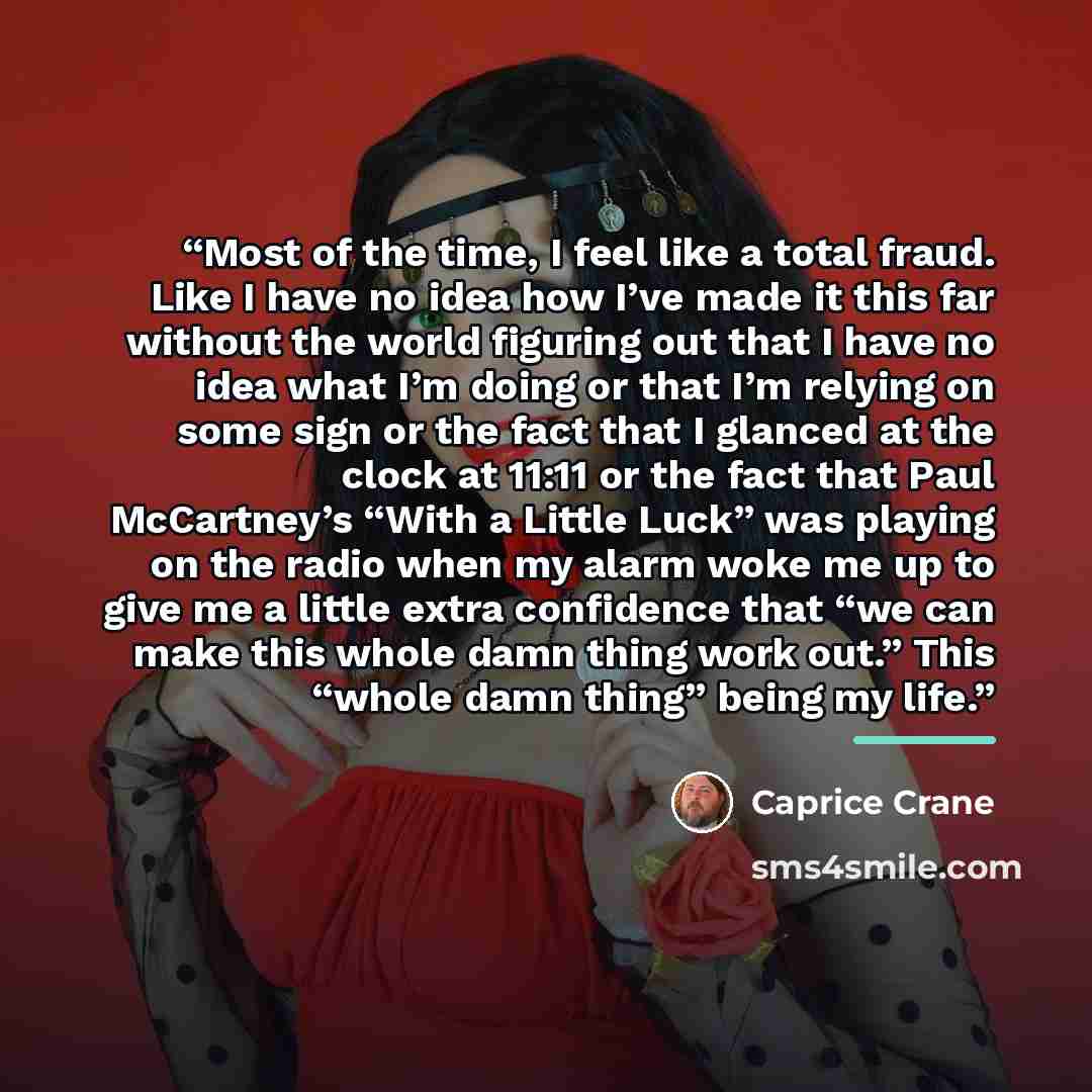 “Most of the time, I feel like a total fraud. Like I have no idea how I’ve made it this far without the world figuring out that I have no idea what I’m doing or that I’m relying on some sign or the fact that I glanced at the clock at 11:11 or the fact that Paul McCartney’s “With a Little Luck” was…” quote by Caprice Crane