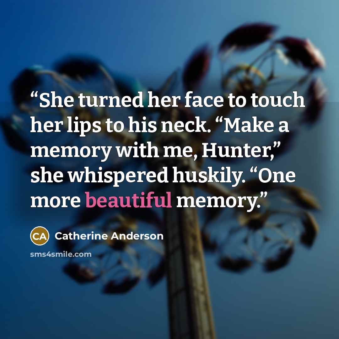 “She turned her face to touch her lips to his neck. “Make a memory with me, Hunter,” she whispered huskily. “One more beautiful memory.” quote by Catherine Anderson