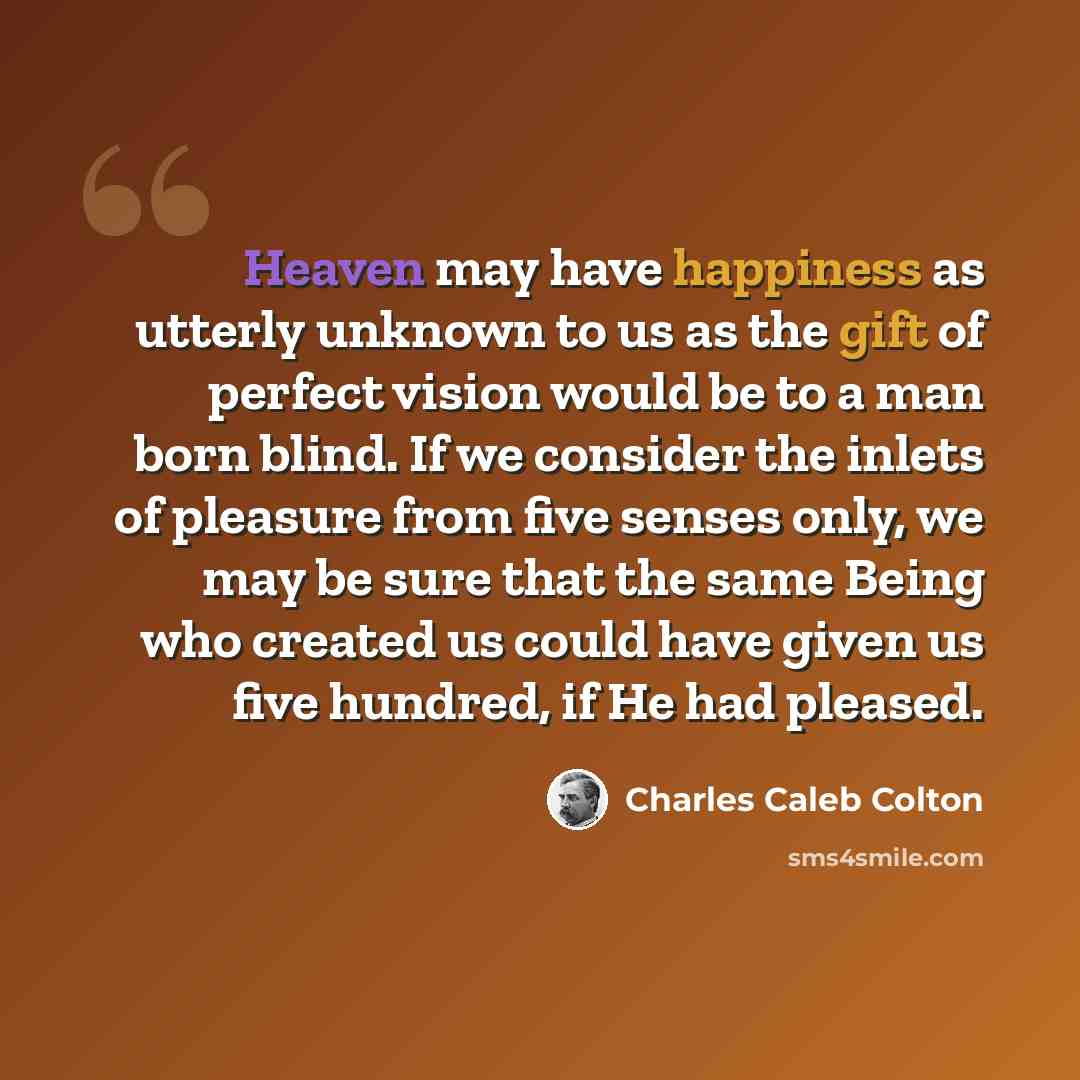 “Heaven may have happiness as utterly unknown to us as the gift of perfect vision would be to a man born blind. If we consider the inlets of pleasure from five senses only, we may be sure that the same Being who created us could have given us five hundred, if He had pleased.” quote by Charles Caleb Colton