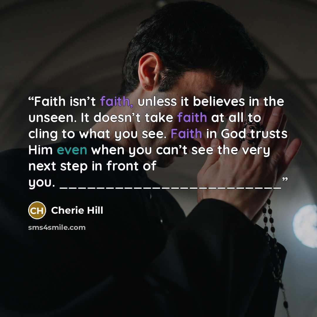 “Faith isn’t faith, unless it believes in the unseen. It doesn’t take faith at all to cling to what you see. Faith in God trusts Him even when you can’t see the very next step in front of you. ________________________” quote by Cherie Hill