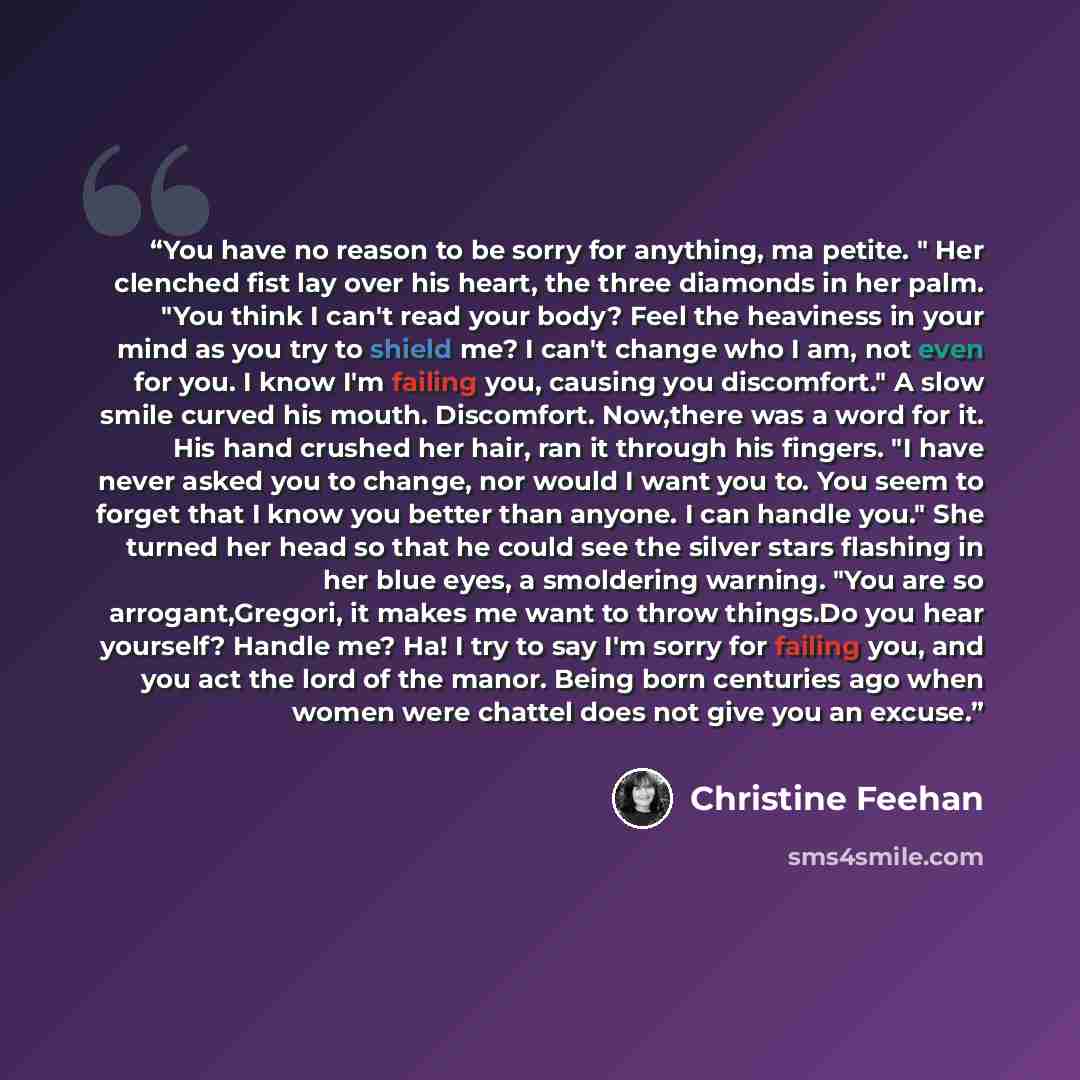 “You have no reason to be sorry for anything, ma petite. " Her clenched fist lay over his heart, the three diamonds in her palm. "You think I can't read your body? Feel the heaviness in your mind as you try to shield me? I can't change who I am, not even for you. I know I'm failing you, causing you…” quote by Christine Feehan