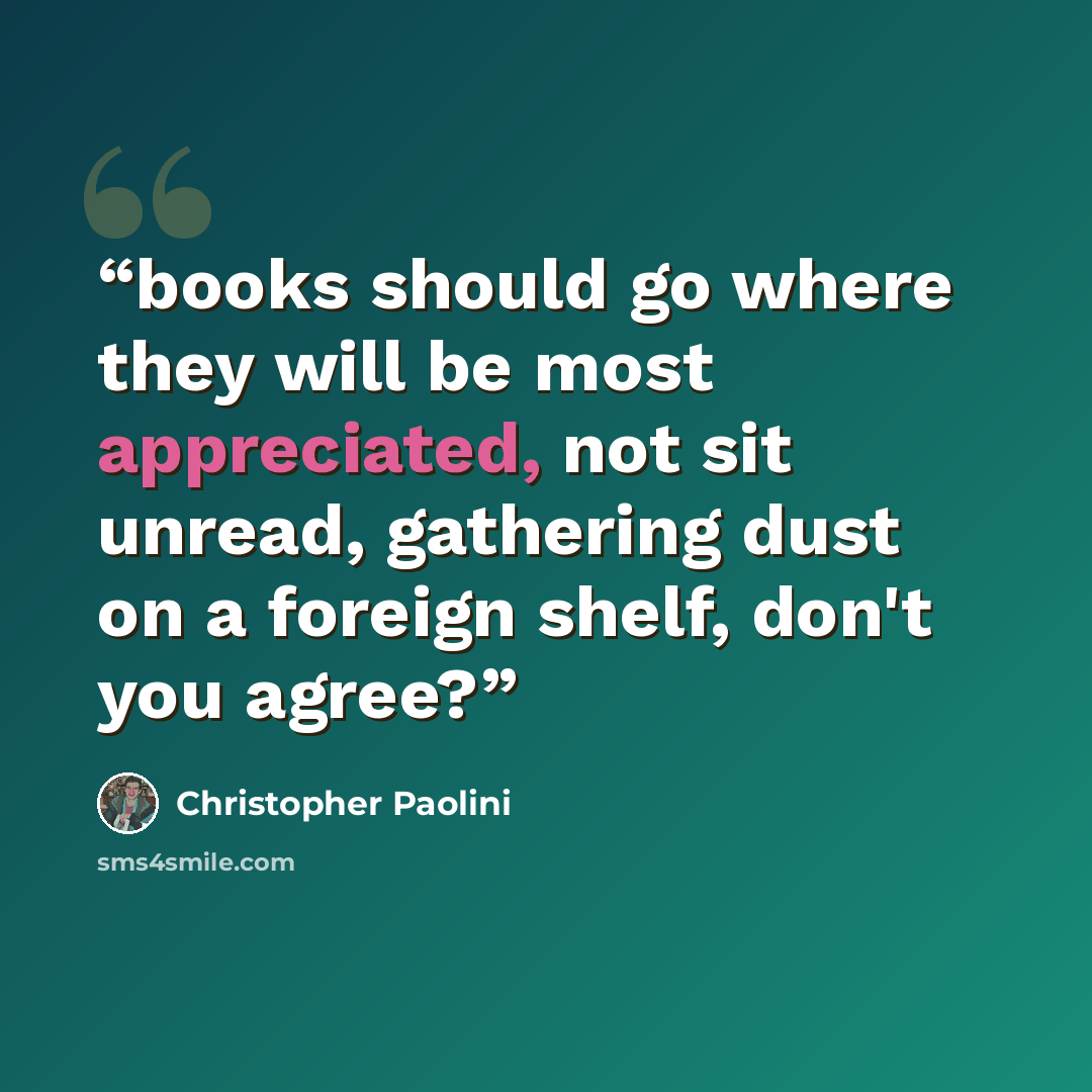 “books should go where they will be most appreciated, not sit unread, gathering dust on a foreign shelf, don't you agree?” quote by Christopher Paolini