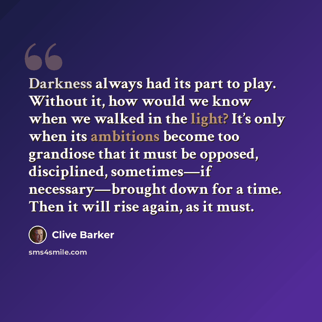 “Darkness always had its part to play. Without it, how would we know when we walked in the light? It’s only when its ambitions become too grandiose that it must be opposed, disciplined, sometimes—if necessary—brought down for a time. Then it will rise again, as it must.” quote by Clive Barker