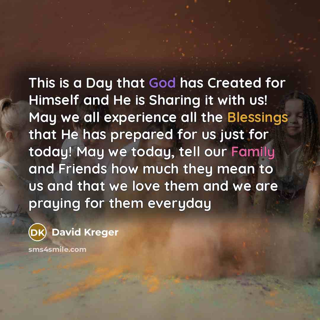 “This is a Day that God has Created for Himself and He is Sharing it with us! May we all experience all the Blessings that He has prepared for us just for today! May we today, tell our Family and Friends how much they mean to us and that we love them and we are praying for them everyday” quote by David Kreger