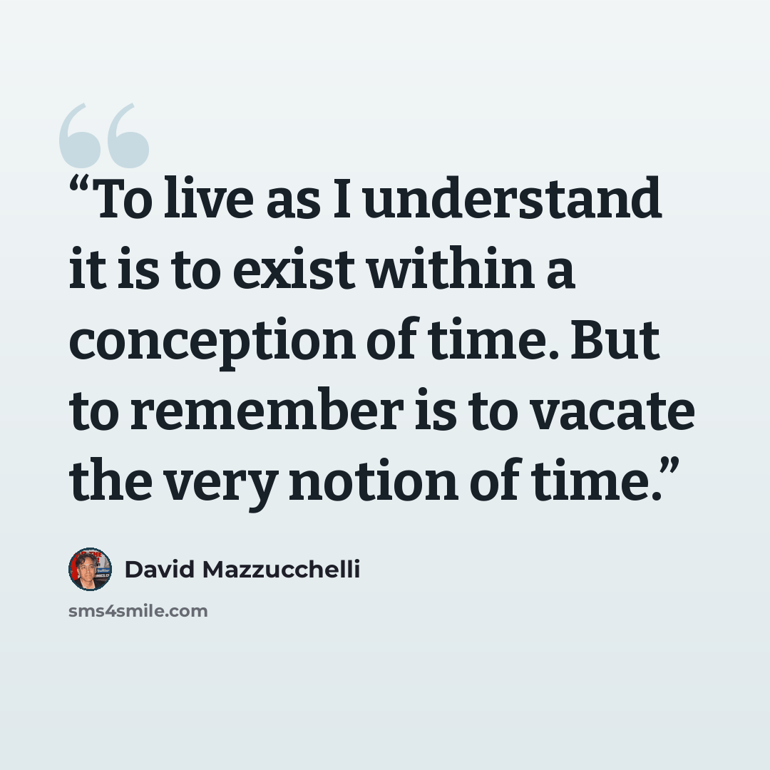 “To live as I understand it is to exist within a conception of time. But to remember is to vacate the very notion of time.” quote by David Mazzucchelli