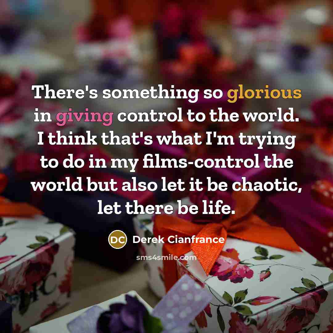 “There's something so glorious in giving control to the world. I think that's what I'm trying to do in my films-control the world but also let it be chaotic, let there be life.” quote by Derek Cianfrance