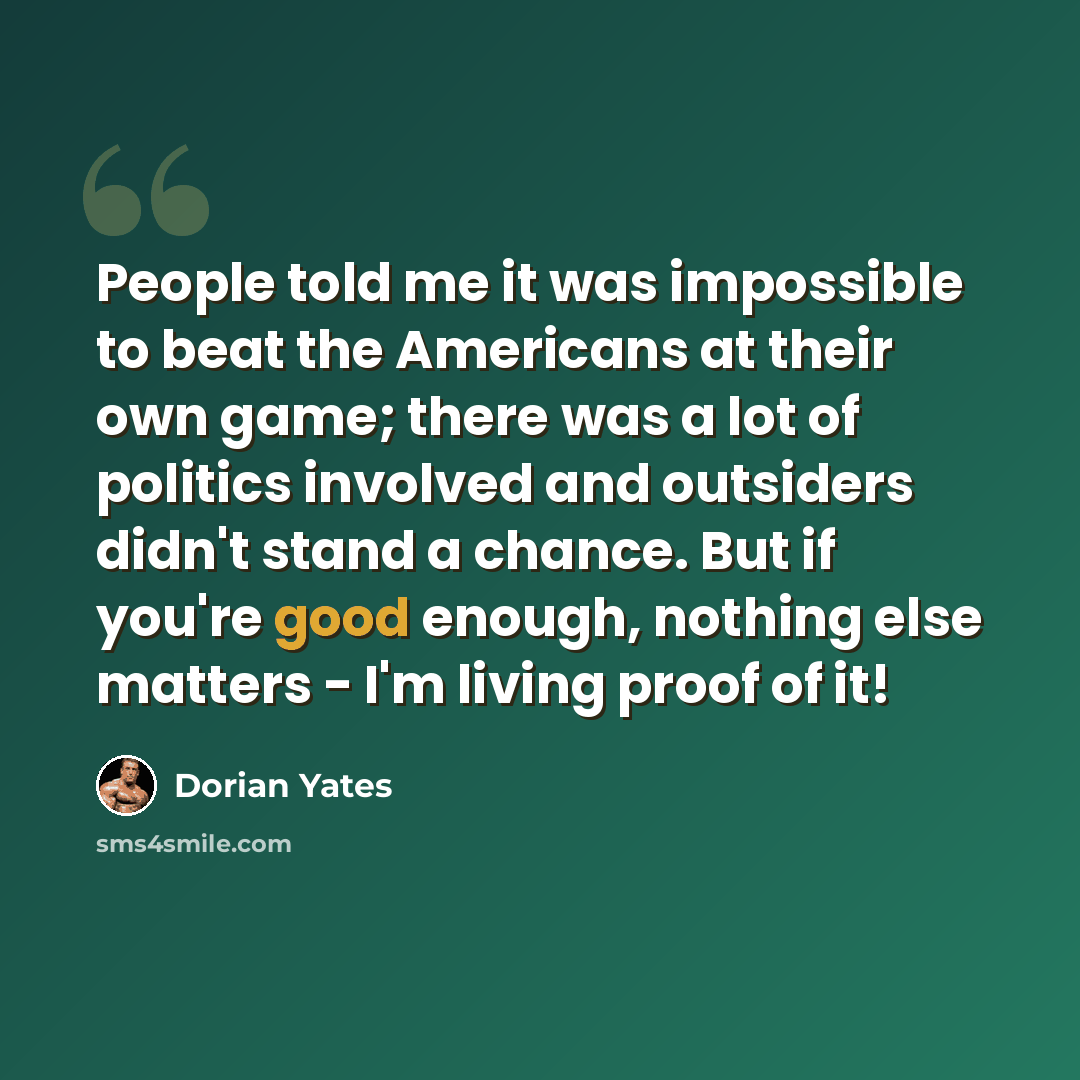 “People told me it was impossible to beat the Americans at their own game; there was a lot of politics involved and outsiders didn't stand a chance. But if you're good enough, nothing else matters - I'm living proof of it!” quote by Dorian Yates
