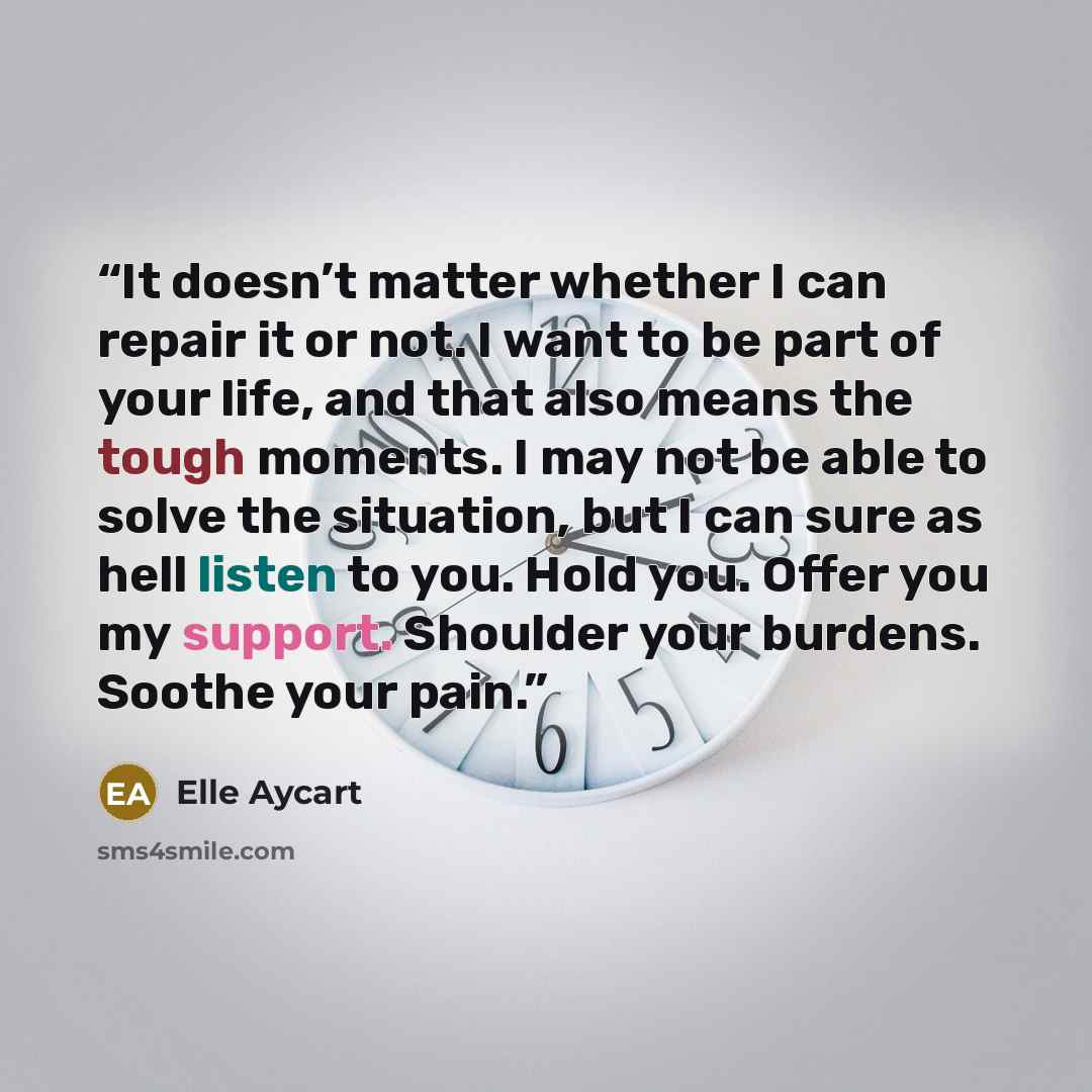 “It doesn’t matter whether I can repair it or not. I want to be part of your life, and that also means the tough moments. I may not be able to solve the situation, but I can sure as hell listen to you. Hold you. Offer you my support. Shoulder your burdens. Soothe your pain.” quote by Elle Aycart