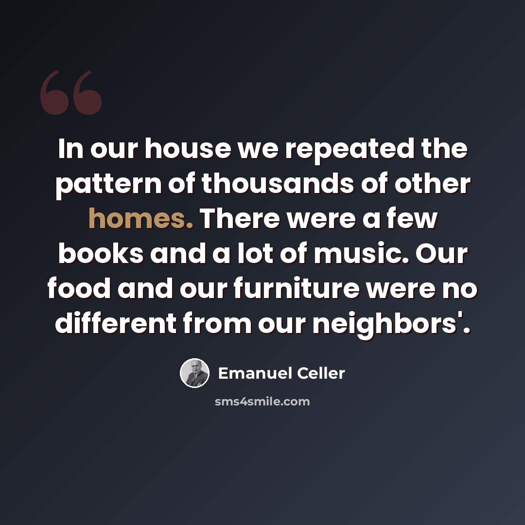 “In our house we repeated the pattern of thousands of other homes. There were a few books and a lot of music. Our food and our furniture were no different from our neighbors'.” quote by Emanuel Celler