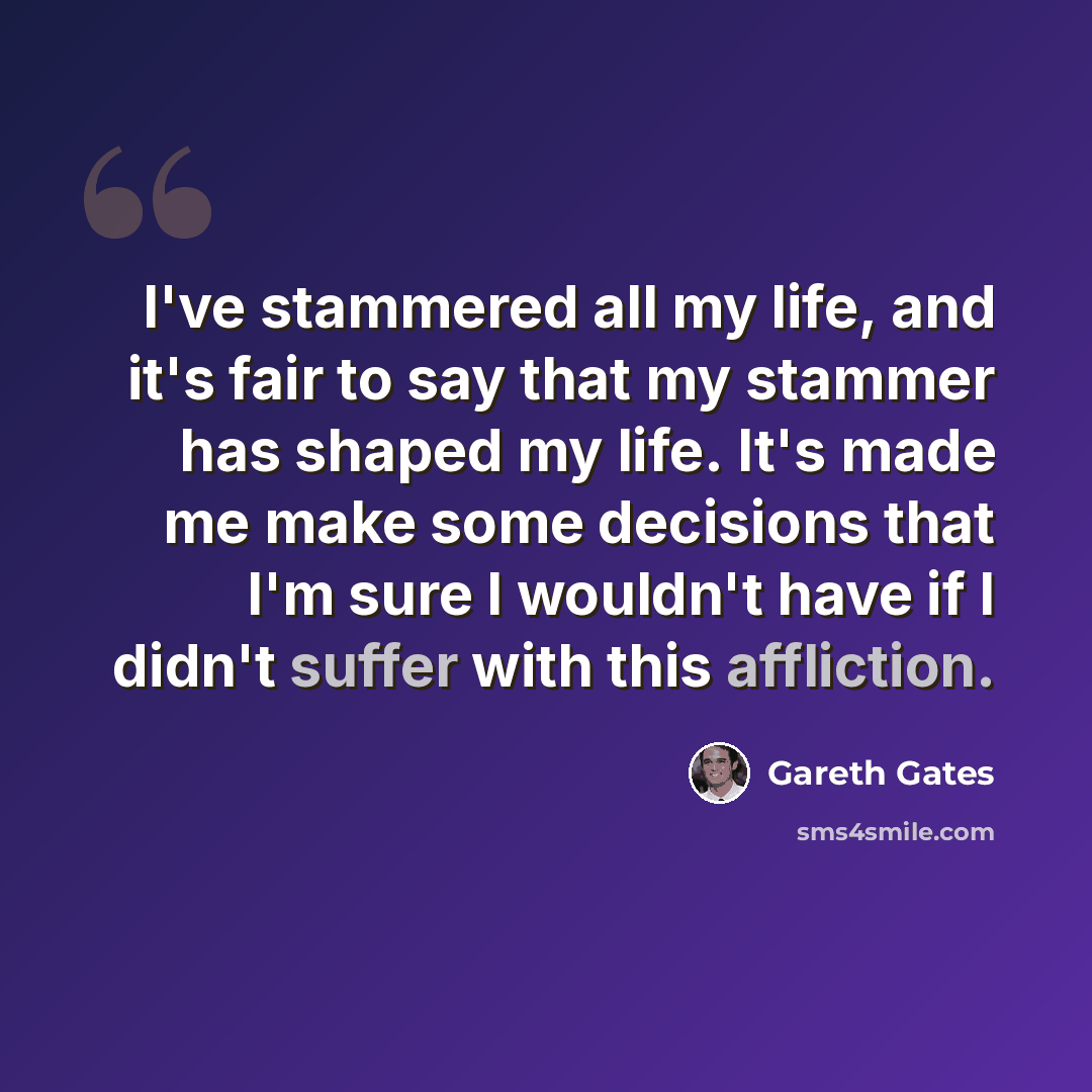 “I've stammered all my life, and it's fair to say that my stammer has shaped my life. It's made me make some decisions that I'm sure I wouldn't have if I didn't suffer with this affliction.” quote by Gareth Gates