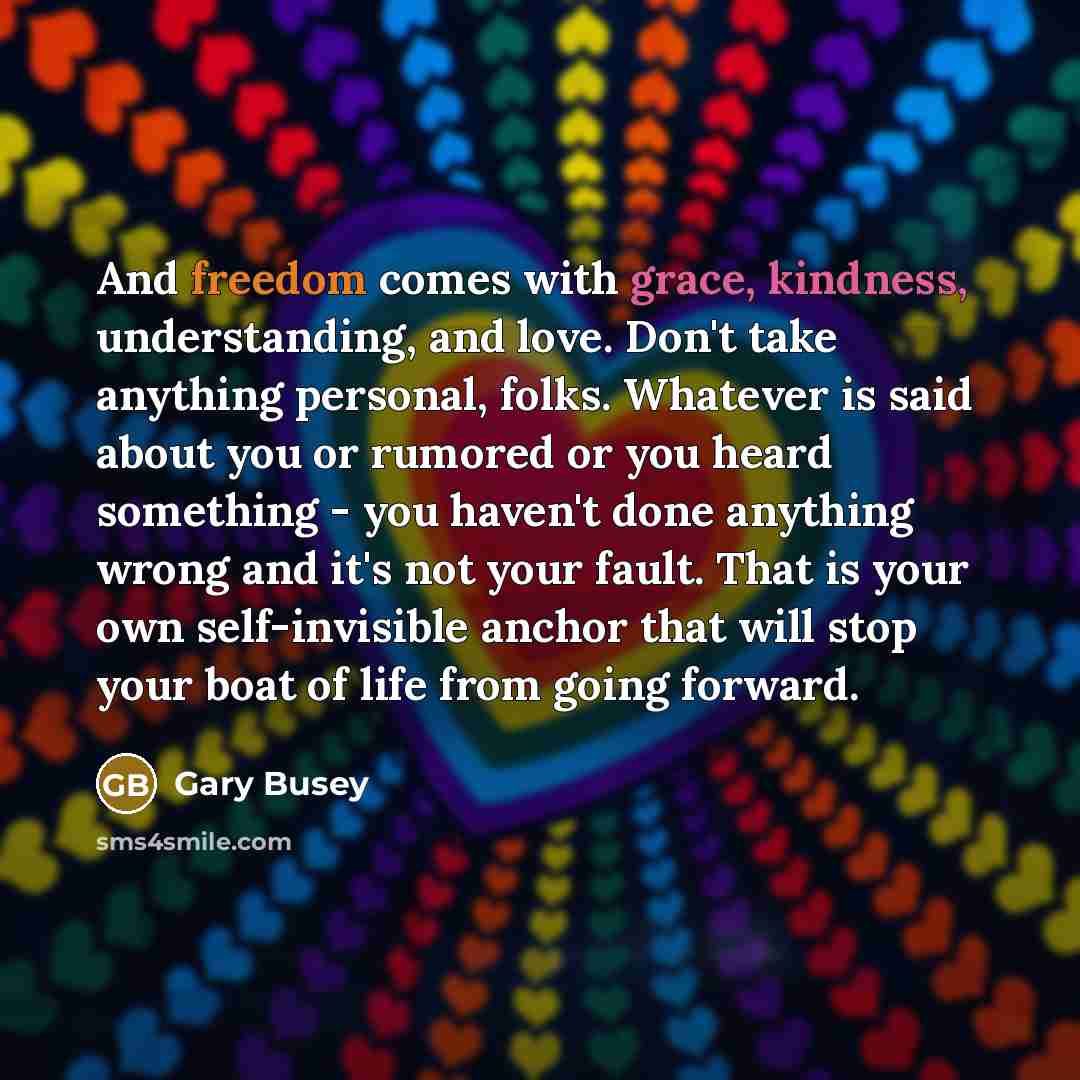“And freedom comes with grace, kindness, understanding, and love. Don't take anything personal, folks. Whatever is said about you or rumored or you heard something - you haven't done anything wrong and it's not your fault. That is your own self-invisible anchor that will stop your boat of life from…” quote by Gary Busey