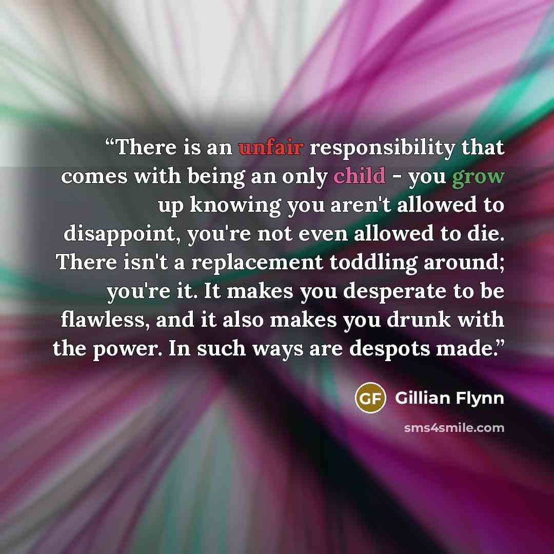 “There is an unfair responsibility that comes with being an only child - you grow up knowing you aren't allowed to disappoint, you're not even allowed to die. There isn't a replacement toddling around; you're it. It makes you desperate to be flawless, and it also makes you drunk with the power. In…” quote by Gillian Flynn