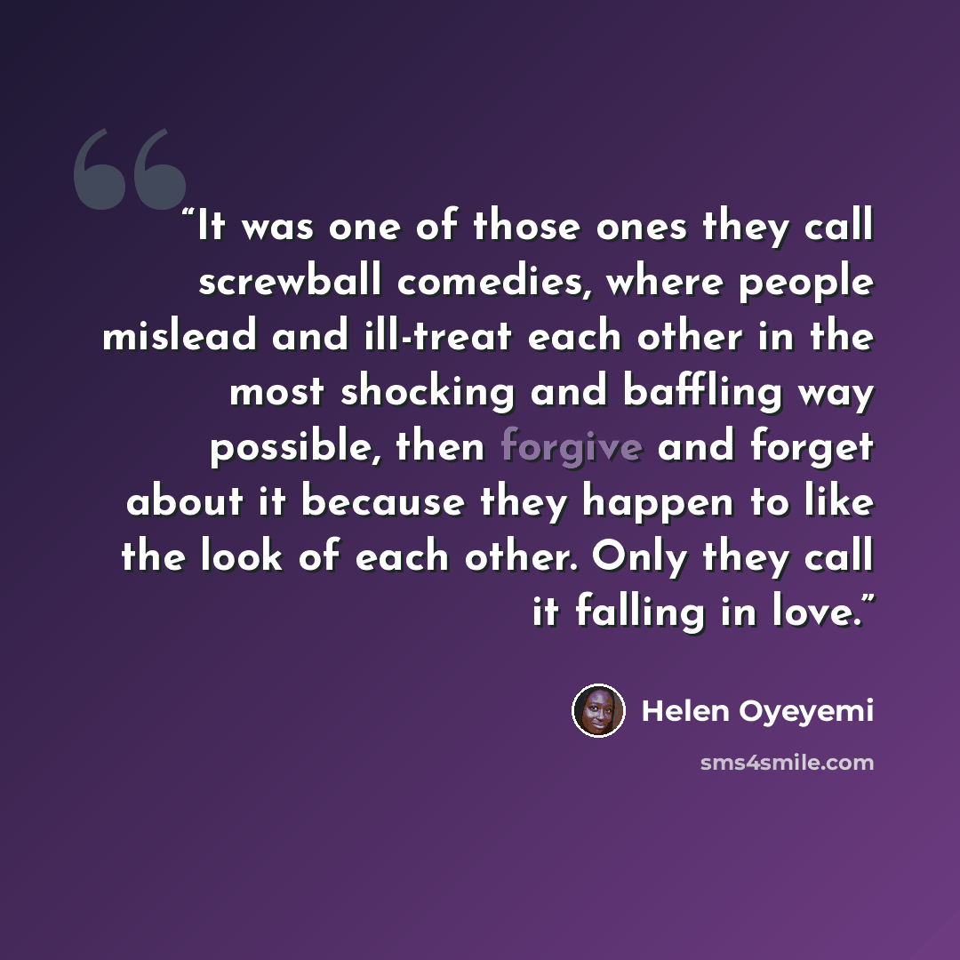 “It was one of those ones they call screwball comedies, where people mislead and ill-treat each other in the most shocking and baffling way possible, then forgive and forget about it because they happen to like the look of each other. Only they call it falling in love.” quote by Helen Oyeyemi