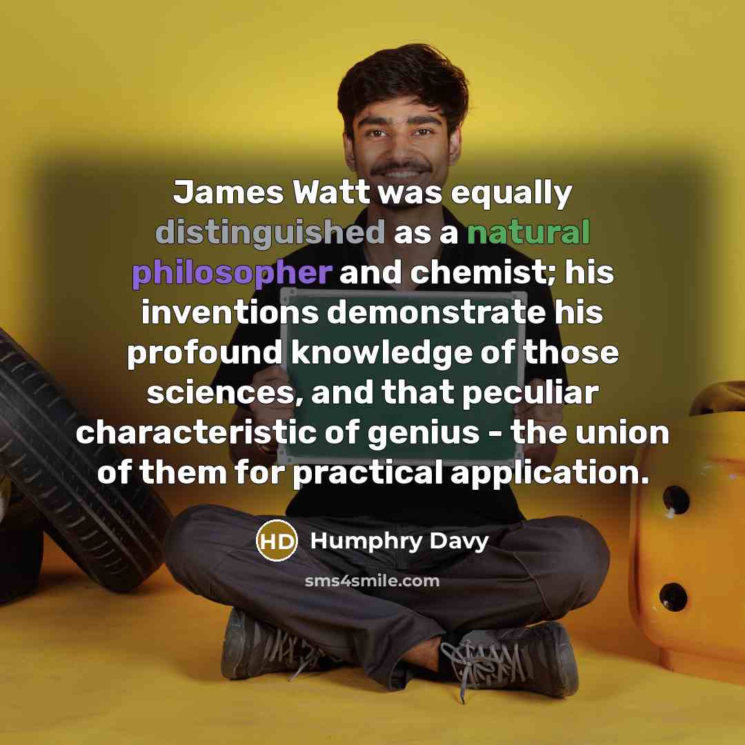 “James Watt was equally distinguished as a natural philosopher and chemist; his inventions demonstrate his profound knowledge of those sciences, and that peculiar characteristic of genius - the union of them for practical application.” quote by Humphry Davy