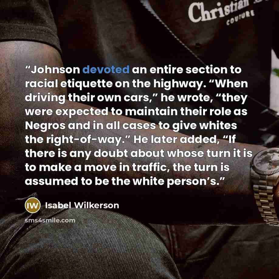 “Johnson devoted an entire section to racial etiquette on the highway. “When driving their own cars,” he wrote, “they were expected to maintain their role as Negros and in all cases to give whites the right-of-way.” He later added, “If there is any doubt about whose turn it is to make a move in…” quote by Isabel Wilkerson