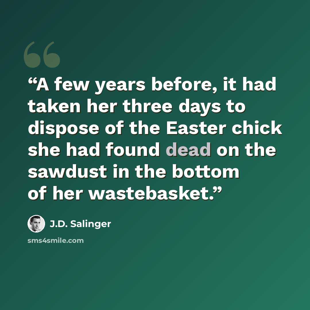 “A few years before, it had taken her three days to dispose of the Easter chick she had found dead on the sawdust in the bottom of her wastebasket.” quote by J.D. Salinger