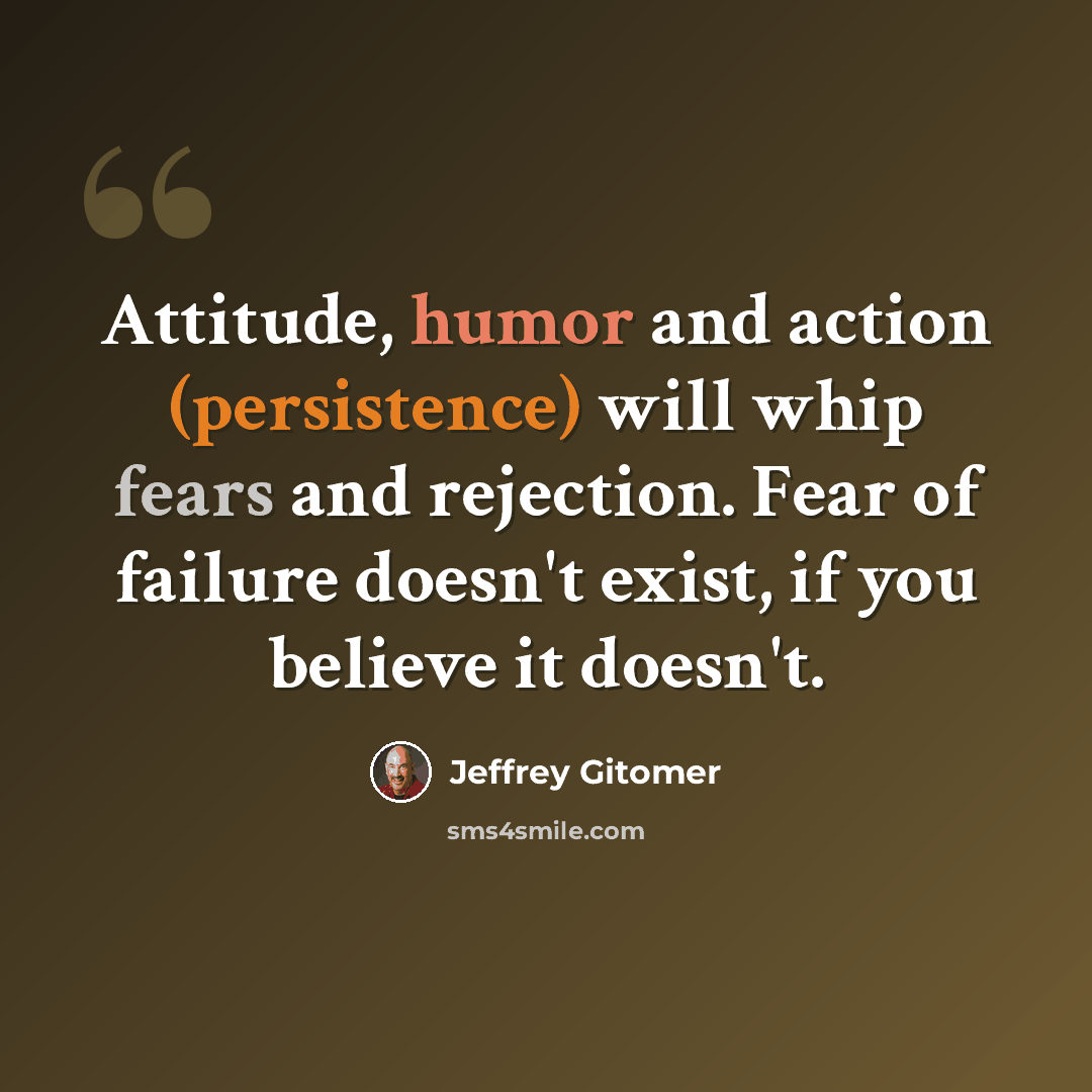 “Attitude, humor and action (persistence) will whip fears and rejection. Fear of failure doesn't exist, if you believe it doesn't.” quote by Jeffrey Gitomer