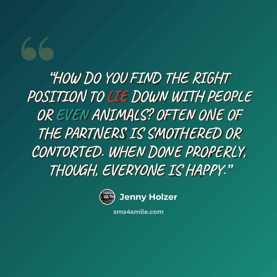 “HOW DO YOU FIND THE RIGHT POSITION TO LIE DOWN WITH PEOPLE OR EVEN ANIMALS? OFTEN ONE OF THE PARTNERS IS SMOTHERED OR CONTORTED. WHEN DONE PROPERLY, THOUGH, EVERYONE IS HAPPY.” quote by Jenny Holzer